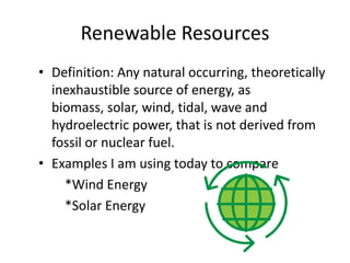 Renewable Resources
• Definition: Any natural occurring, theoretically
  inexhaustible source of energy, as
  biomass, solar, wind, tidal, wave and
  hydroelectric power, that is not derived from
  fossil or nuclear fuel.
• Examples I am using today to compare
    *Wind Energy
    *Solar Energy
 