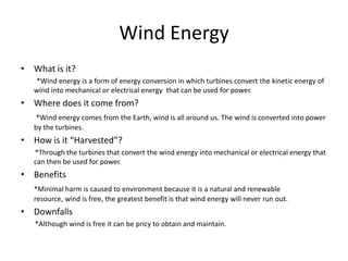 Wind Energy
• What is it?
   *Wind energy is a form of energy conversion in which turbines convert the kinetic energy of
   wind into mechanical or electrical energy that can be used for power.
• Where does it come from?
    *Wind energy comes from the Earth, wind is all around us. The wind is converted into power
   by the turbines.
• How is it “Harvested”?
   *Through the turbines that convert the wind energy into mechanical or electrical energy that
   can then be used for power.
• Benefits
   *Minimal harm is caused to environment because it is a natural and renewable
   resource, wind is free, the greatest benefit is that wind energy will never run out.
• Downfalls
   *Although wind is free it can be pricy to obtain and maintain.
 