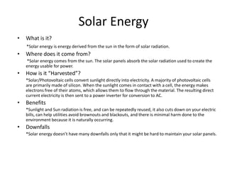 Solar Energy
•   What is it?
    *Solar energy is energy derived from the sun in the form of solar radiation.
•   Where does it come from?
    *Solar energy comes from the sun. The solar panels absorb the solar radiation used to create the
    energy usable for power.
•   How is it “Harvested”?
    *Solar/Photovoltaic cells convert sunlight directly into electricity. A majority of photovoltaic cells
    are primarily made of silicon. When the sunlight comes in contact with a cell, the energy makes
    electrons free of their atoms, which allows them to flow through the material. The resulting direct
    current electricity is then sent to a power inverter for conversion to AC.
•   Benefits
    *Sunlight and Sun radiation is free, and can be repeatedly reused, it also cuts down on your electric
    bills, can help utilities avoid brownouts and blackouts, and there is minimal harm done to the
    environment because it is naturally occurring.
•   Downfalls
    *Solar energy doesn’t have many downfalls only that it might be hard to maintain your solar panels.
 