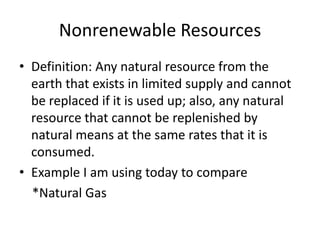 Nonrenewable Resources
• Definition: Any natural resource from the
  earth that exists in limited supply and cannot
  be replaced if it is used up; also, any natural
  resource that cannot be replenished by
  natural means at the same rates that it is
  consumed.
• Example I am using today to compare
  *Natural Gas
 