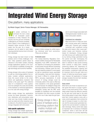 P E R S P E C T I V E 
Integrated Wind Energy Storage 
Wind power continues to 
command the lion’s share 
of all renewable power 
installations in India. However, the 
industry and the grid are constantly 
challenged by its inherent variability, 
which makes it more challenging to 
despatch higher amounts of wind 
power into the grid. As a result, 
operators can be asked to back down, 
causing potential revenue loss to the wind 
farm developer. 
Energy storage has been known to help 
address some of these challenges; how-ever, 
many questions persist about its 
relevance in the Indian context, including 
storage applications specific to the coun-try, 
the maturity or credibility of energy stor-age 
technology and economic feasibility. 
Energy storage is like a piece of hardware 
as well as a technology platform that en-ables 
multiple software applications. 
Does this sound similar to the smart-phone 
and applications revolution that 
started a few years ago? The collective 
value of a smartphone’s many applica-tions 
far outweighs the costs and benefits 
of the hardware or individual applications, 
as is the case with energy storage. 
While energy storage has applications 
across the power generation, transmis-sion, 
distribution and consumption value 
chain and may include multiple sources 
(such as solar) and other industries (such 
as telecom), this article focuses on energy 
storage integrated with wind power. 
India-specific applications 
Energy storage has multiple applications 
that can enable higher penetration of wind 
48 ● Renewable Watch ● August 2014 
power in India’s energy mix, while improv-ing 
individual wind farm economics. 
These are as follows... 
Predictable power 
The Central Electricity Regulatory Com-mission 
(CERC) introduced the Renewable 
Regulatory Fund (RRF) mechanism with 
the objective of increasing the penetration 
of wind power through effective scheduling 
and forecasting. However, given the intra-day 
and seasonal variations in wind speed 
as well as operational issues associated 
with forecasting, many wind farm develop-ers 
found it difficult to comply with the 
RRF’s accuracy expectations. A small 
amount of energy storage could be 
immensely useful in this case to offset any 
minor deviations in the actual generation 
from the forecast. An intelligent charge and 
discharge operation of the battery can help 
developers comply with the RRF, avoid 
penalties for deviations from the forecast 
and transform this infirm source of power 
into a firm one. It also helps the grid oper-ator 
to avoid charges associated with 
interregional power transfer to coun-teract 
wind power variation. 
Curtailment loss redemption 
Most wind farms in India are locat-ed 
in remote areas with a relatively 
weak grid. Frequent grid outages 
combined with curtailment during 
the peak wind season often cause gen-eration 
losses and therefore revenue 
losses for developers. Energy storage 
can help recoup such spilled power loss-es 
by storing energy generated during 
this period and later discharging the 
stored energy when the curtailment limi-tation 
is relieved. It also avoids shutting 
down turbines or idling them, thereby 
preserving balance life. Depending on 
the available transmission capacity and 
grid situation, curtailment might still play 
an important role for the grid, often as a 
means of deferring transmission expan-sion; 
however, the application of energy 
storage insulates the wind farm develop-er 
from associated losses. 
Ramp control 
Wind farms are known to experience sud-den 
gusts that result in a surge in gener-ation 
in a very short period of time. These 
steep power ramps are difficult to absorb 
by the grid and could lead to the wind 
farms being asked to back down. Modern 
wind farm control systems come with a 
ramp control application that controls the 
rate of increase of power in a short inter-val, 
and the excess power generated dur-ing 
this time can be stored in a battery for 
later discharge. Ramp control also plays 
an important role in scenarios of released 
curtailment, where a wind farm will still 
have to constrain its up-ramp depending 
One platform, many applications 
By Milesh Gogad, Senior Product Manager, GE Renewables 
Energy storage is like a 
piece of hardware and a 
technology platform that 
enables multiple soft-ware 
applications. 
 