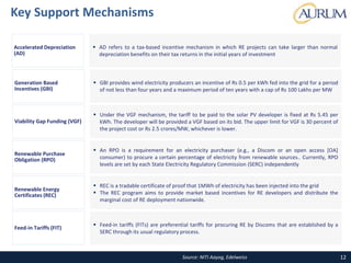 Source: NITI Aayog, Edelweiss
Key Support Mechanisms
12
 AD refers to a tax-based incentive mechanism in which RE projects can take larger than normal
depreciation benefits on their tax returns in the initial years of investment
Accelerated Depreciation
(AD)
 GBI provides wind electricity producers an incentive of Rs 0.5 per kWh fed into the grid for a period
of not less than four years and a maximum period of ten years with a cap of Rs 100 Lakhs per MW
Generation Based
Incentives (GBI)
 Under the VGF mechanism, the tariff to be paid to the solar PV developer is fixed at Rs 5.45 per
kWh. The developer will be provided a VGF based on its bid. The upper limit for VGF is 30 percent of
the project cost or Rs 2.5 crores/MW, whichever is lower.
Viability Gap Funding (VGF)
 An RPO is a requirement for an electricity purchaser (e.g., a Discom or an open access [OA]
consumer) to procure a certain percentage of electricity from renewable sources.. Currently, RPO
levels are set by each State Electricity Regulatory Commission (SERC) independently
Renewable Purchase
Obligation (RPO)
 REC is a tradable certificate of proof that 1MWh of electricity has been injected into the grid
 The REC program aims to provide market based incentives for RE developers and distribute the
marginal cost of RE deployment nationwide.
Renewable Energy
Certificates (REC)
 Feed-in tariffs (FITs) are preferential tariffs for procuring RE by Discoms that are established by a
SERC through its usual regulatory process.
Feed-in Tariffs (FIT)
 