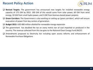 13
Recent Policy Action
 Revised Targets: The government has announced new targets for installed renewable energy
capacity of 175 GW by 2022. 100 GW of this would come from solar power, 60 GW from wind
energy, 10 GW from small hydro power, and 5 GW from biomass-based power projects.
 Green Corridors: The Government is also working on setting up ‘green corridors’, which will ensure
evacuation of power from key centers of generation.
 Budget 2015: USD 400 million allotted for renewable energy expansion
 The government has doubled the tax on every metric ton of coal imported or produced in the
country. The revenue collected from this tax goes to the National Clean Energy Fund (NCEF)
 Amendments proposed to Electricity Act including open access reforms and enhancement of
Renewable Purchase Obligations
 