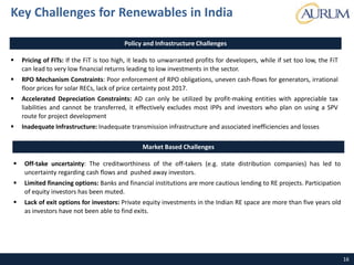 16
Policy and Infrastructure Challenges
 Pricing of FITs: If the FiT is too high, it leads to unwarranted profits for developers, while if set too low, the FiT
can lead to very low financial returns leading to low investments in the sector.
 RPO Mechanism Constraints: Poor enforcement of RPO obligations, uneven cash-flows for generators, irrational
floor prices for solar RECs, lack of price certainty post 2017.
 Accelerated Depreciation Constraints: AD can only be utilized by profit-making entities with appreciable tax
liabilities and cannot be transferred, it effectively excludes most IPPs and investors who plan on using a SPV
route for project development
 Inadequate Infrastructure: Inadequate transmission infrastructure and associated inefficiencies and losses
Key Challenges for Renewables in India
Market Based Challenges
 Off-take uncertainty: The creditworthiness of the off-takers (e.g. state distribution companies) has led to
uncertainty regarding cash flows and pushed away investors.
 Limited financing options: Banks and financial institutions are more cautious lending to RE projects. Participation
of equity investors has been muted.
 Lack of exit options for investors: Private equity investments in the Indian RE space are more than five years old
as investors have not been able to find exits.
 
