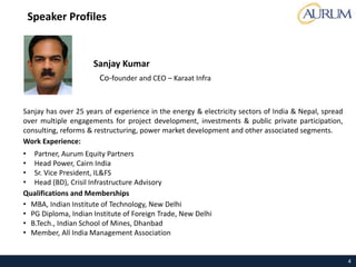 4
Sanjay has over 25 years of experience in the energy & electricity sectors of India & Nepal, spread
over multiple engagements for project development, investments & public private participation,
consulting, reforms & restructuring, power market development and other associated segments.
Work Experience:
• Partner, Aurum Equity Partners
• Head Power, Cairn India
• Sr. Vice President, IL&FS
• Head (BD), Crisil Infrastructure Advisory
Qualifications and Memberships
• MBA, Indian Institute of Technology, New Delhi
• PG Diploma, Indian Institute of Foreign Trade, New Delhi
• B.Tech., Indian School of Mines, Dhanbad
• Member, All India Management Association
Sanjay Kumar
Co-founder and CEO – Karaat Infra
Speaker Profiles
 