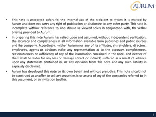 • This note is presented solely for the internal use of the recipient to whom it is marked by
Aurum and does not carry any right of publication or disclosure to any other party. This note is
incomplete without reference to, and should be viewed solely in conjunction with, the verbal
briefing provided by Aurum.
• In preparing this note Aurum has relied upon and assumed, without independent verification,
the accuracy and completeness of all information available from published and public sources
and the company. Accordingly, neither Aurum nor any of its affiliates, shareholders, directors,
employees, agents or advisors make any representation as to the accuracy, completeness,
reasonableness or sufficiency of any of the information contained in the note, and neither of
them shall be liable for any loss or damage (direct or indirect) suffered as a result of reliance
upon any statements contained in, or any omission from this note and any such liability is
expressly disclaimed.
• Aurum has developed this note on its own behalf and without prejudice. This note should not
be construed as an offer to sell any securities in or assets of any of the companies referred to in
this document, or an invitation to offer.
Disclaimer
5
 