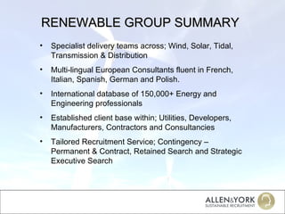 RENEWABLE GROUP SUMMARY Specialist delivery teams across; Wind, Solar, Tidal, Transmission & Distribution Multi-lingual European Consultants fluent in French, Italian, Spanish, German and Polish. International database of 150,000+ Energy and Engineering professionals Established client base within; Utilities, Developers, Manufacturers, Contractors and Consultancies Tailored Recruitment Service; Contingency – Permanent & Contract, Retained Search and Strategic Executive Search 