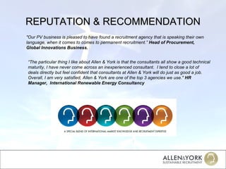 REPUTATION & RECOMMENDATION “ The particular thing I like about Allen & York is that the consultants all show a good technical maturity, I have never come across an inexperienced consultant.  I tend to close a lot of deals directly but feel confident that consultants at Allen & York will do just as good a job.  Overall, I am very satisfied, Allen & York are one of the top 3 agencies we use."  HR Manager,  International Renewable Energy Consultancy "Our PV business is pleased to have found a recruitment agency that is speaking their own language, when it comes to comes to permanent recruitment.”  Head of Procurement, Global Innovations Business. 