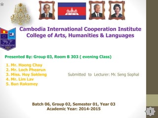 1
*
Cambodia International Cooperation Institute
College of Arts, Humanities & Languages
Presented By: Group 03, Room B 303 ( evening Class)
1. Mr. Hoeng Chay
2. Mr. Loch Phearun
3. Miss. Hoy Sokleng Submitted to Lecturer: Mr. Seng Sophal
4. Mr. Lim Lav
5. Bun Raksmey
Batch 06, Group 02, Semester 01, Year 03
Academic Year: 2014-2015
 