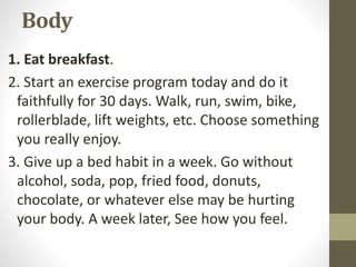 Body
1. Eat breakfast.
2. Start an exercise program today and do it
faithfully for 30 days. Walk, run, swim, bike,
rollerb...