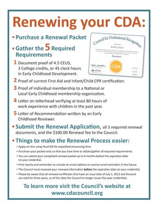 Purchase a Renewal Packet
Gather the 5Required
Requirements
Renewing your CDA:
Document proof of 4.5 CEUS,
3 College credits, or 45 clock hours
in Early Childhood Development.
Proof of current First Aid and Infant/Child CPR certiﬁcation.
Proof of individual membership to a National or
Local Early Childhood membership organization.
Letter on letterhead verifying at least 80 hours of
work experience with children in the past year.
Letter of Recommendation written by an Early
Childhood Reviewer.
1
2
3
4
5
• Apply on-line using YourCDA for expedited processing time.
• Purchase your packet early so that you have time to obtain/gather all required requirements.
• You can submit your completed renewal packet up to 6 months before the expiration date
on your credential.
• Print clearly and remember to include an email address to receive email reminders in the future.
• The Council must received your renewal information before the expiration date on your credential.
• Please be aware that all renewal certiﬁcates that have an issue date of July 1, 2013 and forward
are valid for three years, as of this date the Council no longer issues ﬁve year credentials.
Things to make the Renewal Process easier:
Proof of current First Aid and Infant/Child CPR certiﬁcation.
Chief Program Ofﬁcer
Council for Professional Recognition
Chief Program Ofﬁcer
Chief Executive Ofﬁcer
Council for Professional Recognition
has satisfactorily demonstrated competence in working with young children through an
assessment by the CDA National Credentialing Program and is hereby awarded theChild Development Associate (CDA) Credential™
certifies that
MARY JONES
Preschool
Credential Date
July 1, 2013
Expiration Date
July 1, 2016
Credential Number
123456789
CouncilforProfessionalRecognitio
n
f
C
n
certifies thatCCoununu ciciclili fofof rProror fefef sese sionalala ReReR cococ gngng ititito
nn
To learn more visit the Council’s website at
www.cdacouncil.org
Submit the Renewal Application, all 5 required renewal
documents, and the $100.00 Renewal fee to the Council.
 