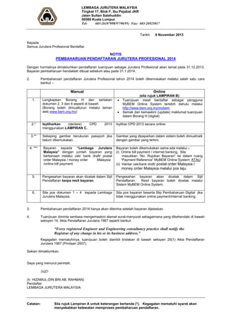 LEMBAGA JURUTERA MALAYSIA 
Tingkat 17, Blok F, Ibu Pejabat JKR 
Jalan Sultan Salahuddin 
50580 Kuala Lumpur 
Tel: 603-26107098/97/96/95; Fax: 603-26925017 
Tarikh: 8 November 2013 
Kepada 
Semua Jurutera Profesional Berdaftar 
NOTIS 
PEMBAHARUAN PENDAFTARAN JURUTERA PROFESIONAL 2014 
Dengan hormatnya dimaklumkan pendaftaran tuan/puan sebagai Jurutera Profesional akan tamat pada 31.12.2013. 
Bayaran pembaharuan hendaklah dibuat sebelum atau pada 31.1.2014. 
2. Pembaharuan pendaftaran Jurutera Profesional tahun 2014 boleh dikemukakan melalui salah satu cara 
berikut – 
Manual Online 
(sila rujuk LAMPIRAN B) 
1. Lengkapkan Borang H dan sertakan 
dokumen 2, 3 dan 4 seperti di bawah 
(Borang boleh dimuatturun melalui laman 
web www.bem.org.my) 
• Tuan/puan mesti berdaftar sebagai pengguna 
MyBEM Online System terlebih dahulu melalui 
http://www.bem.org.my/mybem 
• Semak dan kemaskini (update) maklumat tuan/puan 
dalam Borang H (digital) 
2.* Isytiharkan (declare) CPD 2013 
menggunakan LAMPIRAN C. 
Isytihar CPD 2013 secara online. 
3.** Sekeping gambar berukuran passport jika 
belum dikemukakan. 
Gambar yang dipaparkan dalam sistem boleh dimuatnaik 
dengan gambar yang terkini. 
4. *** Bayaran kepada “Lembaga Jurutera 
Malaysia” dengan jumlah bayaran yang 
berkenaan melalui cek/ bank draft/ postal 
order Malaysia / money order Malaysia 
/online bill payment. 
Bayaran boleh dikemukakan sama ada melalui – 
(i) Online bill payment / internet banking. Sila 
masukkan “No. Rujukan Bayaran” ke dalam ruang 
“Payment Reference” MyBEM Online System; ATAU 
(ii) Hantar cek/bank draft/ postal order Malaysia / 
money order Malaysia melalui pos laju. 
5. Pengesahan bayaran akan dicetak dalam Sijil 
Pendaftaran tanpa resit bayaran. 
Pengesahan bayaran akan dicetak dalam Sijil 
Pendaftaran. Resit bayaran boleh dicetak melalui 
Sistem MyBEM Online System. 
6. Sila pos dokumen 1 – 4 kepada Lembaga 
Jurutera Malaysia. 
Sila pos bayaran beserta Slip Pembaharuan Digital jika 
tidak menggunakan online payment/internet banking. 
3. Pembaharuan pendaftaran 2014 hanya akan diterima setelah bayaran dijelaskan. 
4. Tuan/puan diminta sentiasa mengemaskini alamat surat-menyurat sebagaimana yang dikehendaki di bawah 
seksyen 14, Akta Pendaftaran Jurutera 1967 seperti berikut: 
“Every registered Engineer and Engineering consultancy practice shall notify the 
Registrar of any change in his or its business address.” 
Kegagalan mematuhinya, tuan/puan boleh diambil tindakan di bawah seksyen 25(1) Akta Pendaftaran 
Jurutera 1967 (Pindaan 2007). 
Sekian dimaklumkan. 
Saya yang menurut perintah, 
SGD 
(Ir. HIZAMUL-DIN BIN AB. RAHMAN) 
Pendaftar 
LEMBAGA JURUTERA MALAYSIA 
Catatan: Sila rujuk Lampiran A untuk keterangan bertanda (*). Kegagalan mematuhi syarat akan 
menyebabkan kelewatan memproses pembaharuan pendaftaran. 
 