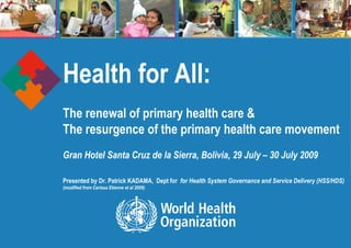Health for All:   The renewal of primary health care & The resurgence of the primary health care movement  Gran Hotel Santa Cruz de la Sierra, Bolivia, 29 July – 30 July 2009   Presented by Dr. Patrick KADAMA,  Dept for  for Health System Governance and Service Delivery (HSS/HDS) (modified from Carissa Etienne et al 2009) 