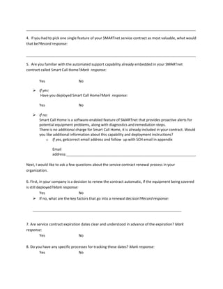 _____________________________________________________________________________________
4. If you had to pick one single feature of your SMARTnet service contract as most valuable, what would
that be?Record response:
_____________________________________________________________________________________
5. Are you familiar with the automated support capability already embedded in your SMARTnet
contract called Smart Call Home?Mark response:
Yes

No

 If yes:
Have you deployed Smart Call Home?Mark response:
Yes

No

 If no:
Smart Call Home is a software-enabled feature of SMARTnet that provides proactive alerts for
potential equipment problems, along with diagnostics and remediation steps.
There is no additional charge for Smart Call Home, it is already included in your contract. Would
you like additional information about this capability and deployment instructions?
o If yes, getcorrect email address and follow up with SCH email in appendix
Email
address:_________________________________________________________________
Next, I would like to ask a few questions about the service contract renewal process in your
organization.
6. First, in your company is a decision to renew the contract automatic, if the equipment being covered
is still deployed?Mark response:
Yes
No
 If no, what are the key factors that go into a renewal decision?Record response:
__________________________________________________________________________________

7. Are service contract expiration dates clear and understood in advance of the expiration? Mark
response:
Yes
No
8. Do you have any specific processes for tracking these dates? Mark response:
Yes
No

 