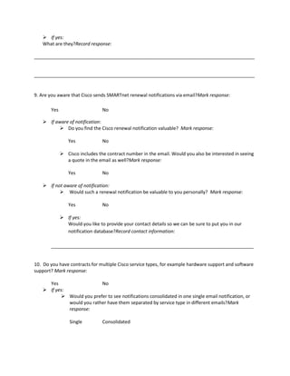  If yes:
What are they?Record response:
_____________________________________________________________________________________

_____________________________________________________________________________________

9. Are you aware that Cisco sends SMARTnet renewal notifications via email?Mark response:
Yes

No

 If aware of notification:
 Do you find the Cisco renewal notification valuable? Mark response:
Yes

No

 Cisco includes the contract number in the email. Would you also be interested in seeing
a quote in the email as well?Mark response:
Yes

No

 If not aware of notification:
 Would such a renewal notification be valuable to you personally? Mark response:
Yes

No

 If yes:
Would you like to provide your contact details so we can be sure to put you in our
notification database?Record contact information:
______________________________________________________________________________

10. Do you have contracts for multiple Cisco service types, for example hardware support and software
support? Mark response:
Yes
No
 If yes:
 Would you prefer to see notifications consolidated in one single email notification, or
would you rather have them separated by service type in different emails?Mark
response:
Single

Consolidated

 