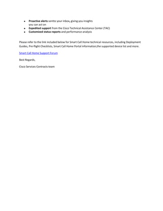 Proactive alerts sentto your inbox, giving you insights
you can act on
Expedited support from the Cisco Technical Assistance Center (TAC)
Customized status reports and performance analysis

Please refer to the link included below for Smart Call Home technical resources, including Deployment
Guides, Pre-flight Checklists, Smart Call Home Portal information,the supported device list and more.
Smart Call Home Support Forum
Best Regards,
Cisco Services Contracts team

 