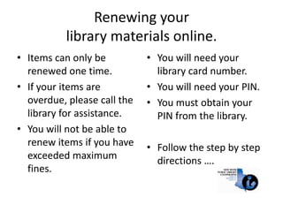Renewing your library materials online. Items can only be renewed one time. If your items are overdue, please call the library for assistance. You will not be able to renew items if you have exceeded maximum fines. You will need your library card number. You will need your PIN. You must obtain your PIN from the library.  Follow the step by step directions …. 