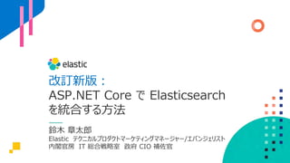 改訂新版︓
ASP.NET Core で Elasticsearch
を統合する⽅法
鈴⽊ 章太郎
Elastic テクニカルプロダクトマーケティングマネージャー/エバンジェリスト
内閣官房 IT 総合戦略室 政府 CIO 補佐官
 
