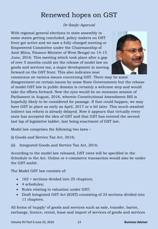 Volume XV Part 6 June 25, 2016 13 Business Advisor
Renewed hopes on GST
Dr Sanjiv Agarwal
With regional general elections to state assembly in
some states getting concluded, policy makers on GST
front got active and we saw a fully charged meeting or
Empowered Committee under the Chairmanship of
Amit Mitra, Finance Minister of West Bengal on 14-15
June, 2016. This meeting which took place after a gap
of over 5 months could see the release of model law on
goods and services tax, a major development in moving
forward on the GST front. This also indicates near
consensus on various issues concerning GST. There may be some
disagreement on certain issues by some State Governments but the release
of model GST law in public domain is certainly a welcome step and would
take the efforts forward. Now the eyes would be on monsoon session of
Parliament in August, 2016, wherein Constitutional Amendment Bill is
hopefully likely to be considered for passage. If that could happen, we may
have GST in place as early as April, 2017 or a bit later. This much-awaited
indirect tax reform is already delayed. Now it appears that virtually every
state has accepted the idea of GST and that GST has entered the second
last lap of legislative ladder, last being enactment of GST law.
Model law comprises the following two laws –
(i) Goods and Service Tax Act, 2016;
(ii) Integrated Goods and Service Tax Act, 2016.
According to the model law released, GST rates will be specified in the
Schedule to the Act. Online or e-commerce transaction would also be under
the GST ambit.
The Model GST law consists of:
 162 + sections divided into 25 chapters;
 4 schedules;
 Rules relating to valuation under GST;
 Draft Integrated GST Act (IGST) consisting of 33 sections divided into
11 chapters.
All forms of „supply‟ of goods and services such as sale, transfer, barter,
exchange, licence, rental, lease and import of services of goods and services
 