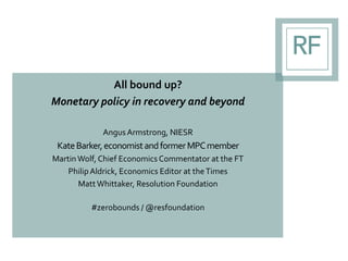 All bound up?
Monetary policy in recovery and beyond
AngusArmstrong, NIESR
KateBarker,economistandformerMPCmember
Martin Wolf, Chief Economics Commentator at the FT
PhilipAldrick, Economics Editor at theTimes
Matt Whittaker, Resolution Foundation
#zerobounds / @resfoundation
 