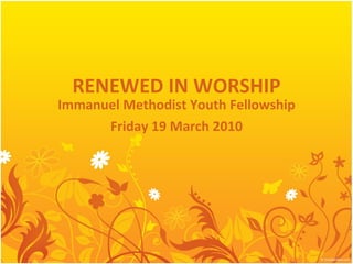 RENEWED IN WORSHIP Immanuel Methodist Youth Fellowship Friday 19 March 2010 
