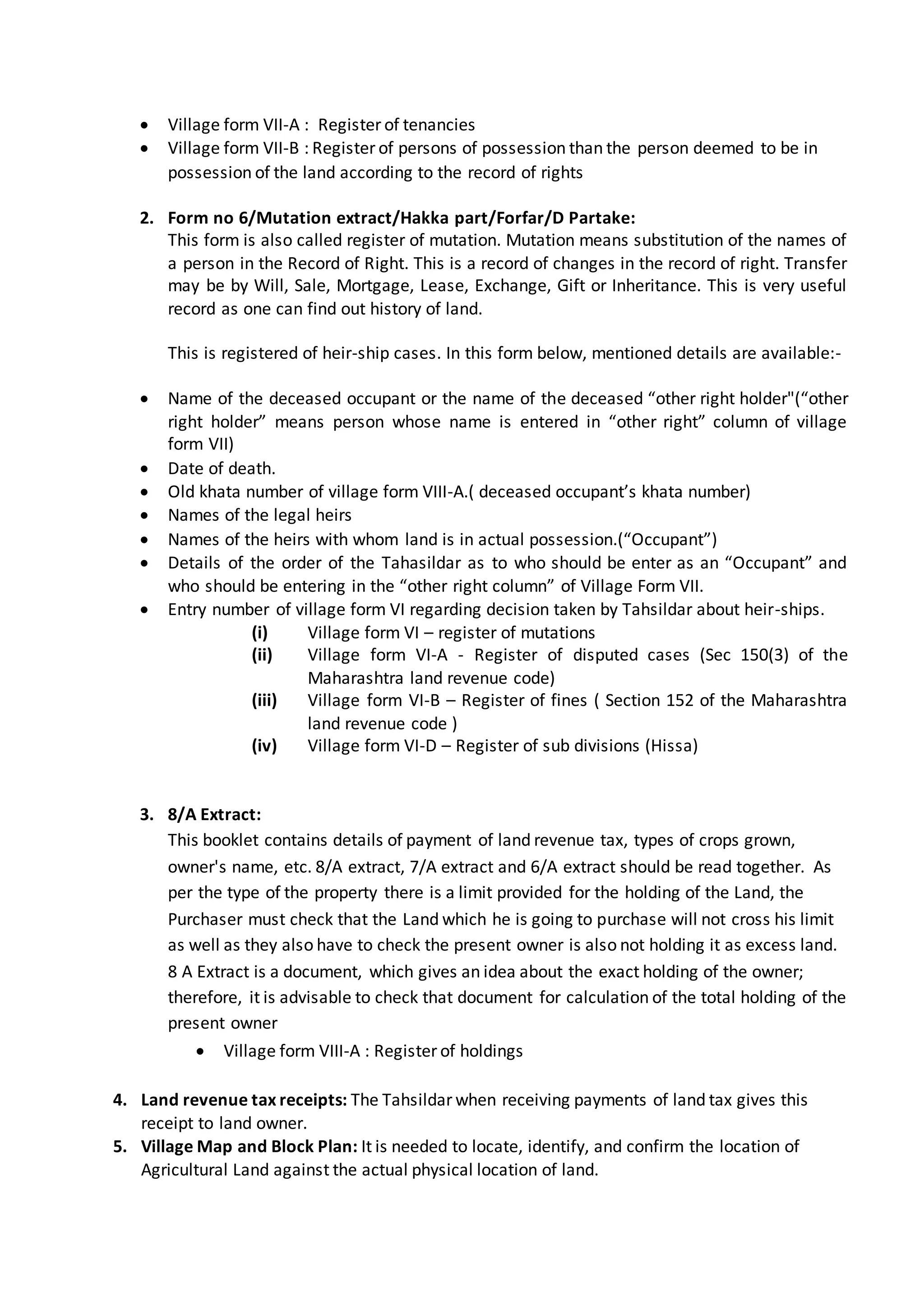  Village form VII-A : Register of tenancies
 Village form VII-B : Register of persons of possession than the person deemed to be in
possession of the land according to the record of rights
2. Form no 6/Mutation extract/Hakka part/Forfar/D Partake:
This form is also called register of mutation. Mutation means substitution of the names of
a person in the Record of Right. This is a record of changes in the record of right. Transfer
may be by Will, Sale, Mortgage, Lease, Exchange, Gift or Inheritance. This is very useful
record as one can find out history of land.
This is registered of heir-ship cases. In this form below, mentioned details are available:-
 Name of the deceased occupant or the name of the deceased “other right holder"(“other
right holder” means person whose name is entered in “other right” column of village
form VII)
 Date of death.
 Old khata number of village form VIII-A.( deceased occupant’s khata number)
 Names of the legal heirs
 Names of the heirs with whom land is in actual possession.(“Occupant”)
 Details of the order of the Tahasildar as to who should be enter as an “Occupant” and
who should be entering in the “other right column” of Village Form VII.
 Entry number of village form VI regarding decision taken by Tahsildar about heir-ships.
(i) Village form VI – register of mutations
(ii) Village form VI-A - Register of disputed cases (Sec 150(3) of the
Maharashtra land revenue code)
(iii) Village form VI-B – Register of fines ( Section 152 of the Maharashtra
land revenue code )
(iv) Village form VI-D – Register of sub divisions (Hissa)
3. 8/A Extract:
This booklet contains details of payment of land revenue tax, types of crops grown,
owner's name, etc. 8/A extract, 7/A extract and 6/A extract should be read together. As
per the type of the property there is a limit provided for the holding of the Land, the
Purchaser must check that the Land which he is going to purchase will not cross his limit
as well as they also have to check the present owner is also not holding it as excess land.
8 A Extract is a document, which gives an idea about the exact holding of the owner;
therefore, it is advisable to check that document for calculation of the total holding of the
present owner
 Village form VIII-A : Register of holdings
4. Land revenue tax receipts: The Tahsildar when receiving payments of land tax gives this
receipt to land owner.
5. Village Map and Block Plan: It is needed to locate, identify, and confirm the location of
Agricultural Land against the actual physical location of land.
 
