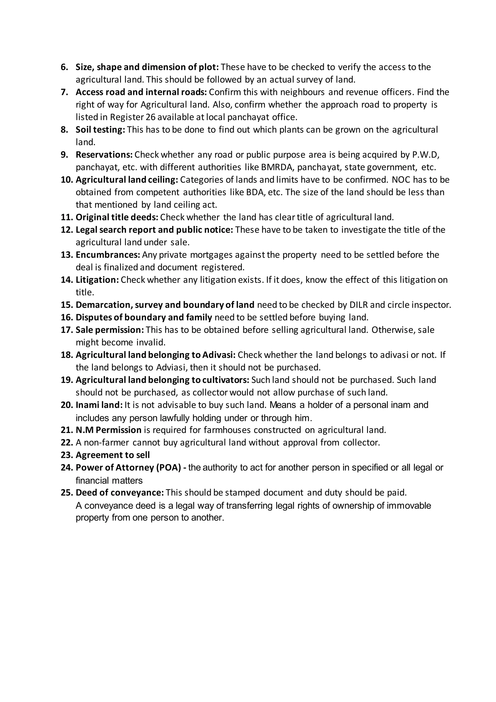 6. Size, shape and dimension of plot: These have to be checked to verify the access to the
agricultural land. This should be followed by an actual survey of land.
7. Access road and internal roads: Confirm this with neighbours and revenue officers. Find the
right of way for Agricultural land. Also, confirm whether the approach road to property is
listed in Register 26 available at local panchayat office.
8. Soil testing: This has to be done to find out which plants can be grown on the agricultural
land.
9. Reservations: Check whether any road or public purpose area is being acquired by P.W.D,
panchayat, etc. with different authorities like BMRDA, panchayat, state government, etc.
10. Agricultural land ceiling: Categories of lands and limits have to be confirmed. NOC has to be
obtained from competent authorities like BDA, etc. The size of the land should be less than
that mentioned by land ceiling act.
11. Original title deeds: Check whether the land has clear title of agricultural land.
12. Legal search report and public notice: These have to be taken to investigate the title of the
agricultural land under sale.
13. Encumbrances: Any private mortgages against the property need to be settled before the
deal is finalized and document registered.
14. Litigation: Check whether any litigation exists. If it does, know the effect of this litigation on
title.
15. Demarcation, survey and boundary of land need to be checked by DILR and circle inspector.
16. Disputes of boundary and family need to be settled before buying land.
17. Sale permission: This has to be obtained before selling agricultural land. Otherwise, sale
might become invalid.
18. Agricultural land belonging toAdivasi: Check whether the land belongs to adivasi or not. If
the land belongs to Adviasi, then it should not be purchased.
19. Agricultural land belonging tocultivators: Such land should not be purchased. Such land
should not be purchased, as collector would not allow purchase of such land.
20. Inami land: It is not advisable to buy such land. Means a holder of a personal inam and
includes any person lawfully holding under or through him.
21. N.M Permission is required for farmhouses constructed on agricultural land.
22. A non-farmer cannot buy agricultural land without approval from collector.
23. Agreement to sell
24. Power of Attorney (POA) - the authority to act for another person in specified or all legal or
financial matters
25. Deed of conveyance: This should be stamped document and duty should be paid.
A conveyance deed is a legal way of transferring legal rights of ownership of immovable
property from one person to another.
 