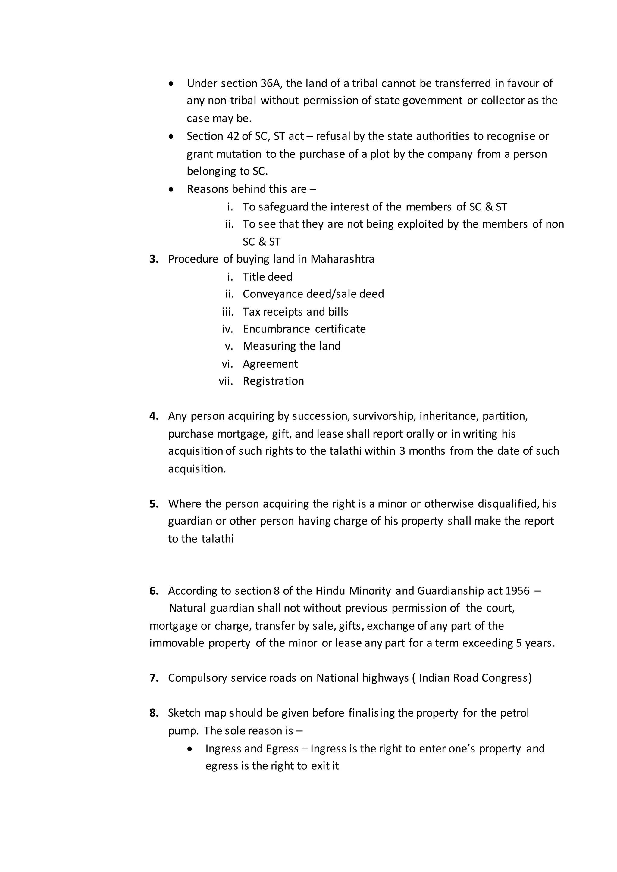  Under section 36A, the land of a tribal cannot be transferred in favour of
any non-tribal without permission of state government or collector as the
case may be.
 Section 42 of SC, ST act – refusal by the state authorities to recognise or
grant mutation to the purchase of a plot by the company from a person
belonging to SC.
 Reasons behind this are –
i. To safeguard the interest of the members of SC & ST
ii. To see that they are not being exploited by the members of non
SC & ST
3. Procedure of buying land in Maharashtra
i. Title deed
ii. Conveyance deed/sale deed
iii. Tax receipts and bills
iv. Encumbrance certificate
v. Measuring the land
vi. Agreement
vii. Registration
4. Any person acquiring by succession, survivorship, inheritance, partition,
purchase mortgage, gift, and lease shall report orally or in writing his
acquisition of such rights to the talathi within 3 months from the date of such
acquisition.
5. Where the person acquiring the right is a minor or otherwise disqualified, his
guardian or other person having charge of his property shall make the report
to the talathi
6. According to section 8 of the Hindu Minority and Guardianship act 1956 –
Natural guardian shall not without previous permission of the court,
mortgage or charge, transfer by sale, gifts, exchange of any part of the
immovable property of the minor or lease any part for a term exceeding 5 years.
7. Compulsory service roads on National highways ( Indian Road Congress)
8. Sketch map should be given before finalising the property for the petrol
pump. The sole reason is –
 Ingress and Egress – Ingress is the right to enter one’s property and
egress is the right to exit it
 