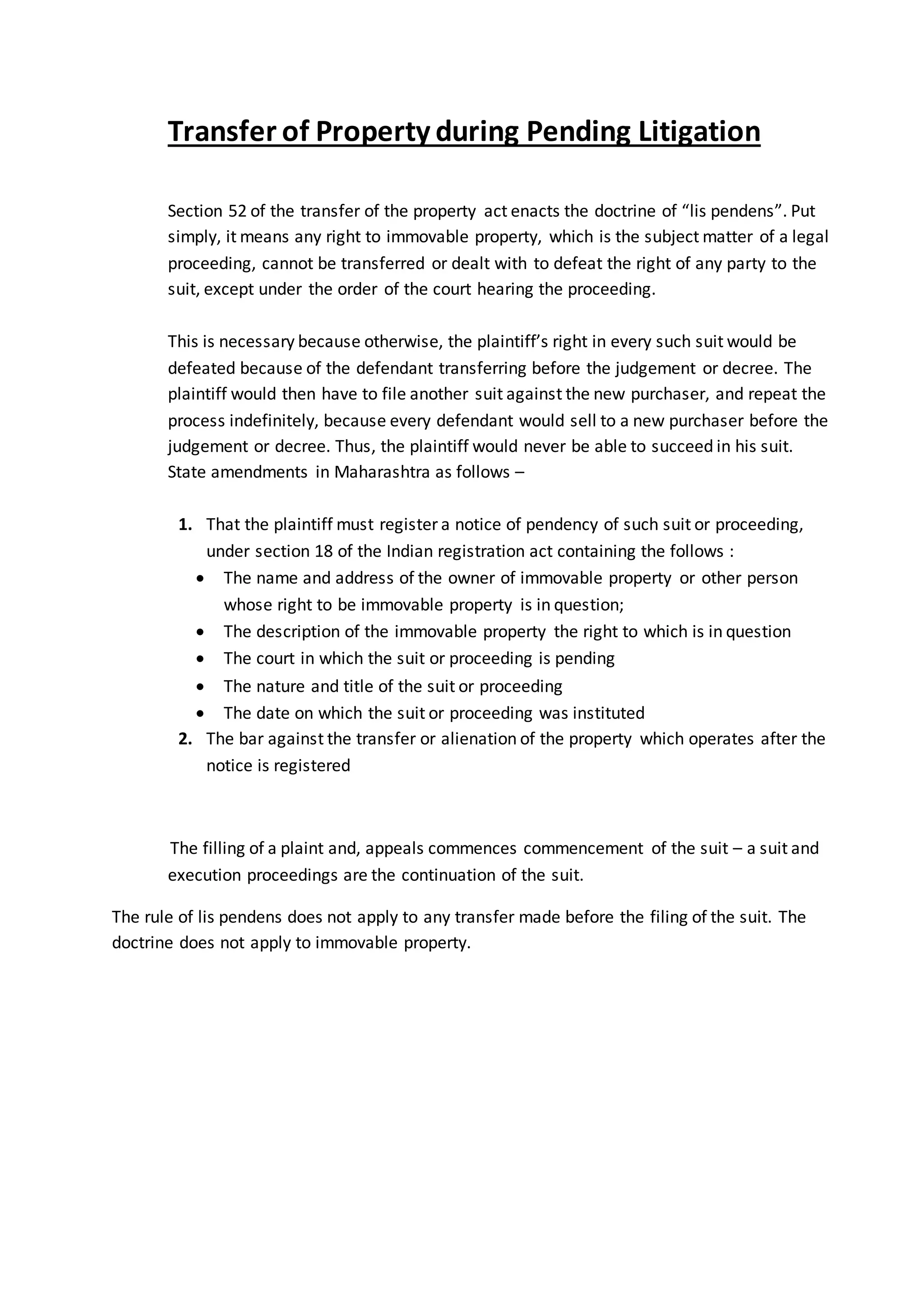 Transfer of Property during Pending Litigation
Section 52 of the transfer of the property act enacts the doctrine of “lis pendens”. Put
simply, it means any right to immovable property, which is the subject matter of a legal
proceeding, cannot be transferred or dealt with to defeat the right of any party to the
suit, except under the order of the court hearing the proceeding.
This is necessary because otherwise, the plaintiff’s right in every such suit would be
defeated because of the defendant transferring before the judgement or decree. The
plaintiff would then have to file another suit against the new purchaser, and repeat the
process indefinitely, because every defendant would sell to a new purchaser before the
judgement or decree. Thus, the plaintiff would never be able to succeed in his suit.
State amendments in Maharashtra as follows –
1. That the plaintiff must register a notice of pendency of such suit or proceeding,
under section 18 of the Indian registration act containing the follows :
 The name and address of the owner of immovable property or other person
whose right to be immovable property is in question;
 The description of the immovable property the right to which is in question
 The court in which the suit or proceeding is pending
 The nature and title of the suit or proceeding
 The date on which the suit or proceeding was instituted
2. The bar against the transfer or alienation of the property which operates after the
notice is registered
The filling of a plaint and, appeals commences commencement of the suit – a suit and
execution proceedings are the continuation of the suit.
The rule of lis pendens does not apply to any transfer made before the filing of the suit. The
doctrine does not apply to immovable property.
 