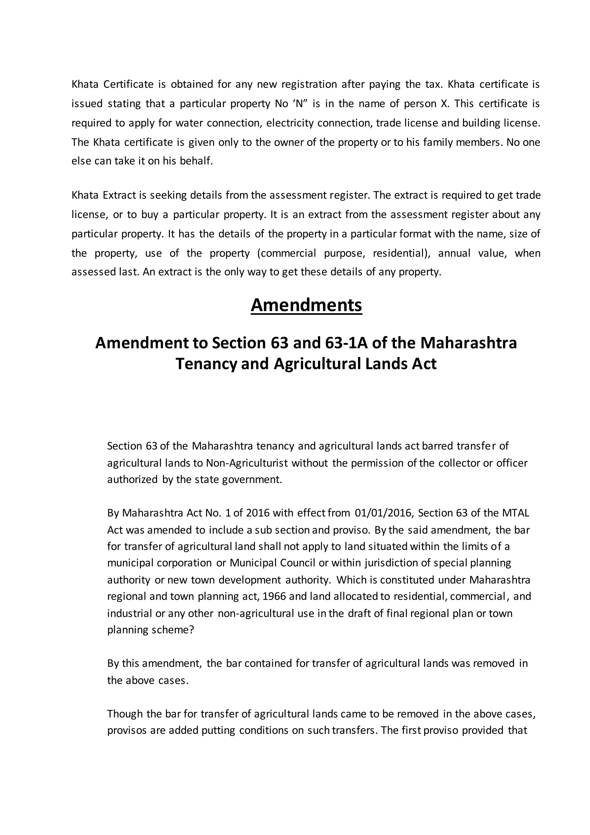 Khata Certificate is obtained for any new registration after paying the tax. Khata certificate is
issued stating that a particular property No ‘N” is in the name of person X. This certificate is
required to apply for water connection, electricity connection, trade license and building license.
The Khata certificate is given only to the owner of the property or to his family members. No one
else can take it on his behalf.
Khata Extract is seeking details from the assessment register. The extract is required to get trade
license, or to buy a particular property. It is an extract from the assessment register about any
particular property. It has the details of the property in a particular format with the name, size of
the property, use of the property (commercial purpose, residential), annual value, when
assessed last. An extract is the only way to get these details of any property.
Amendments
Amendment to Section 63 and 63-1A of the Maharashtra
Tenancy and Agricultural Lands Act
Section 63 of the Maharashtra tenancy and agricultural lands act barred transfer of
agricultural lands to Non-Agriculturist without the permission of the collector or officer
authorized by the state government.
By Maharashtra Act No. 1 of 2016 with effect from 01/01/2016, Section 63 of the MTAL
Act was amended to include a sub section and proviso. By the said amendment, the bar
for transfer of agricultural land shall not apply to land situated within the limits of a
municipal corporation or Municipal Council or within jurisdiction of special planning
authority or new town development authority. Which is constituted under Maharashtra
regional and town planning act, 1966 and land allocated to residential, commercial, and
industrial or any other non-agricultural use in the draft of final regional plan or town
planning scheme?
By this amendment, the bar contained for transfer of agricultural lands was removed in
the above cases.
Though the bar for transfer of agricultural lands came to be removed in the above cases,
provisos are added putting conditions on such transfers. The first proviso provided that
 