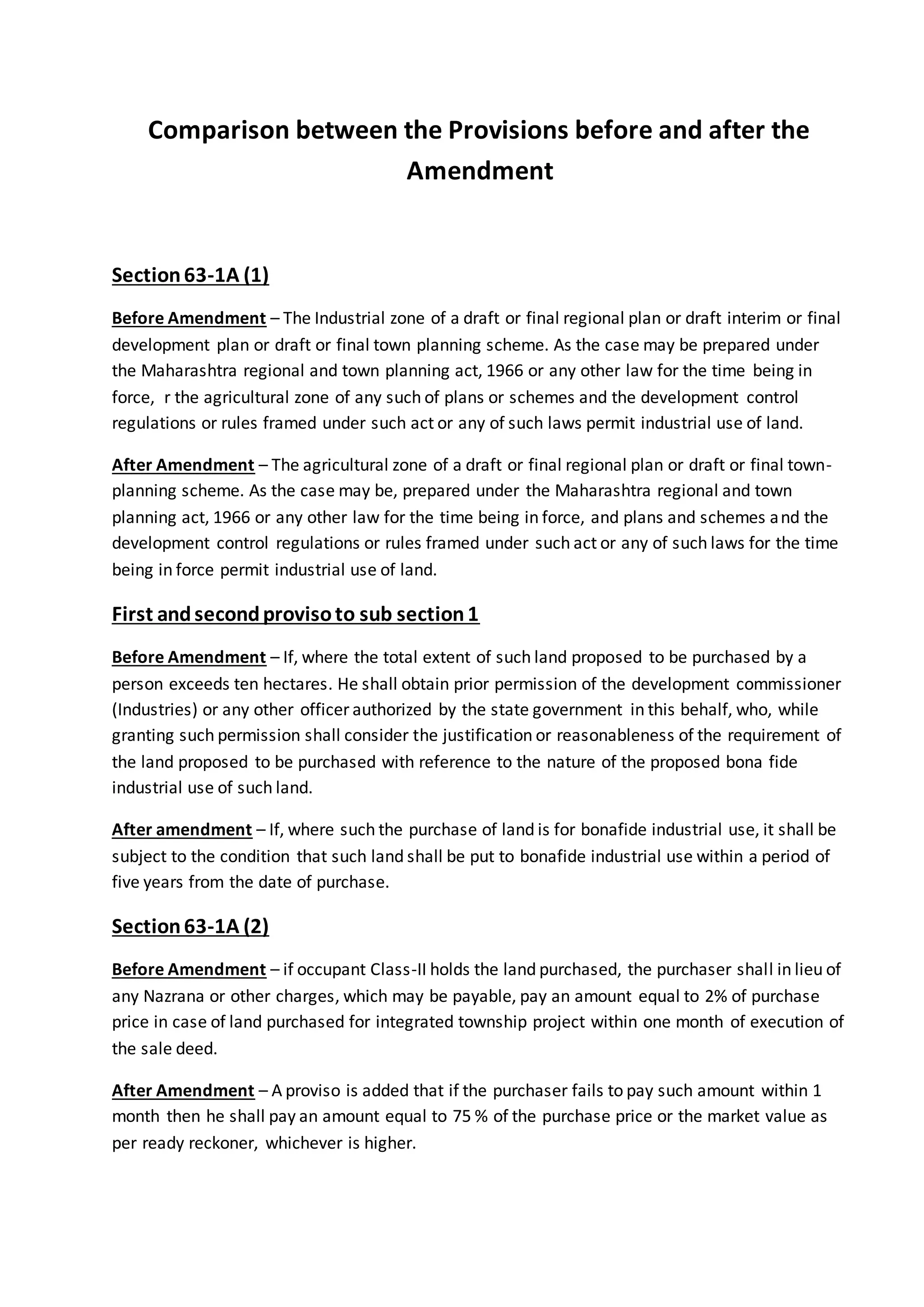 Comparison between the Provisions before and after the
Amendment
Section63-1A (1)
Before Amendment – The Industrial zone of a draft or final regional plan or draft interim or final
development plan or draft or final town planning scheme. As the case may be prepared under
the Maharashtra regional and town planning act, 1966 or any other law for the time being in
force, r the agricultural zone of any such of plans or schemes and the development control
regulations or rules framed under such act or any of such laws permit industrial use of land.
After Amendment – The agricultural zone of a draft or final regional plan or draft or final town-
planning scheme. As the case may be, prepared under the Maharashtra regional and town
planning act, 1966 or any other law for the time being in force, and plans and schemes and the
development control regulations or rules framed under such act or any of such laws for the time
being in force permit industrial use of land.
First andsecondprovisoto sub section1
Before Amendment – If, where the total extent of such land proposed to be purchased by a
person exceeds ten hectares. He shall obtain prior permission of the development commissioner
(Industries) or any other officer authorized by the state government in this behalf, who, while
granting such permission shall consider the justification or reasonableness of the requirement of
the land proposed to be purchased with reference to the nature of the proposed bona fide
industrial use of such land.
After amendment – If, where such the purchase of land is for bonafide industrial use, it shall be
subject to the condition that such land shall be put to bonafide industrial use within a period of
five years from the date of purchase.
Section63-1A (2)
Before Amendment – if occupant Class-II holds the land purchased, the purchaser shall in lieu of
any Nazrana or other charges, which may be payable, pay an amount equal to 2% of purchase
price in case of land purchased for integrated township project within one month of execution of
the sale deed.
After Amendment – A proviso is added that if the purchaser fails to pay such amount within 1
month then he shall pay an amount equal to 75 % of the purchase price or the market value as
per ready reckoner, whichever is higher.
 