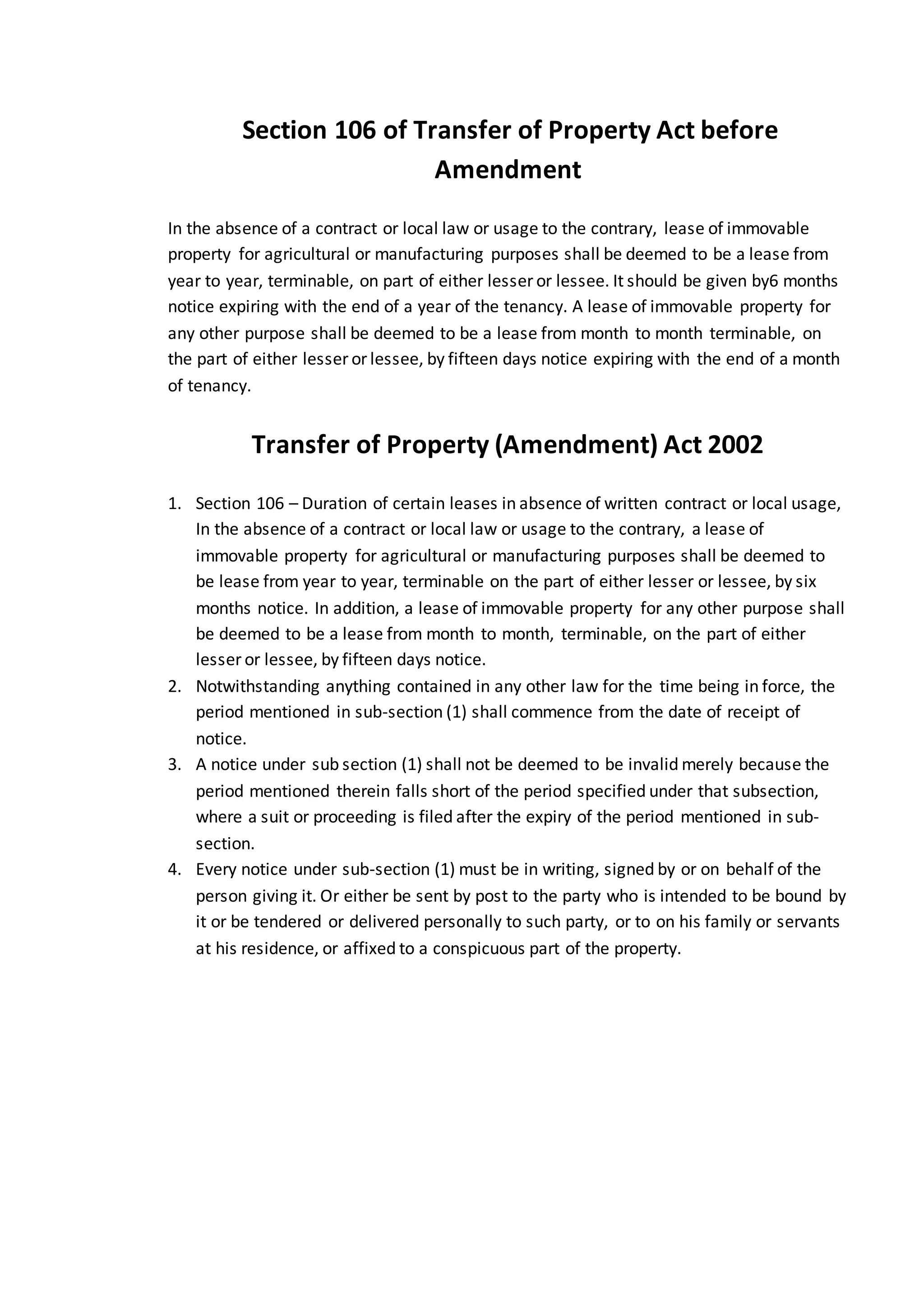 Section 106 of Transfer of Property Act before
Amendment
In the absence of a contract or local law or usage to the contrary, lease of immovable
property for agricultural or manufacturing purposes shall be deemed to be a lease from
year to year, terminable, on part of either lesser or lessee. It should be given by6 months
notice expiring with the end of a year of the tenancy. A lease of immovable property for
any other purpose shall be deemed to be a lease from month to month terminable, on
the part of either lesser or lessee, by fifteen days notice expiring with the end of a month
of tenancy.
Transfer of Property (Amendment) Act 2002
1. Section 106 – Duration of certain leases in absence of written contract or local usage,
In the absence of a contract or local law or usage to the contrary, a lease of
immovable property for agricultural or manufacturing purposes shall be deemed to
be lease from year to year, terminable on the part of either lesser or lessee, by six
months notice. In addition, a lease of immovable property for any other purpose shall
be deemed to be a lease from month to month, terminable, on the part of either
lesser or lessee, by fifteen days notice.
2. Notwithstanding anything contained in any other law for the time being in force, the
period mentioned in sub-section (1) shall commence from the date of receipt of
notice.
3. A notice under sub section (1) shall not be deemed to be invalid merely because the
period mentioned therein falls short of the period specified under that subsection,
where a suit or proceeding is filed after the expiry of the period mentioned in sub-
section.
4. Every notice under sub-section (1) must be in writing, signed by or on behalf of the
person giving it. Or either be sent by post to the party who is intended to be bound by
it or be tendered or delivered personally to such party, or to on his family or servants
at his residence, or affixed to a conspicuous part of the property.
 