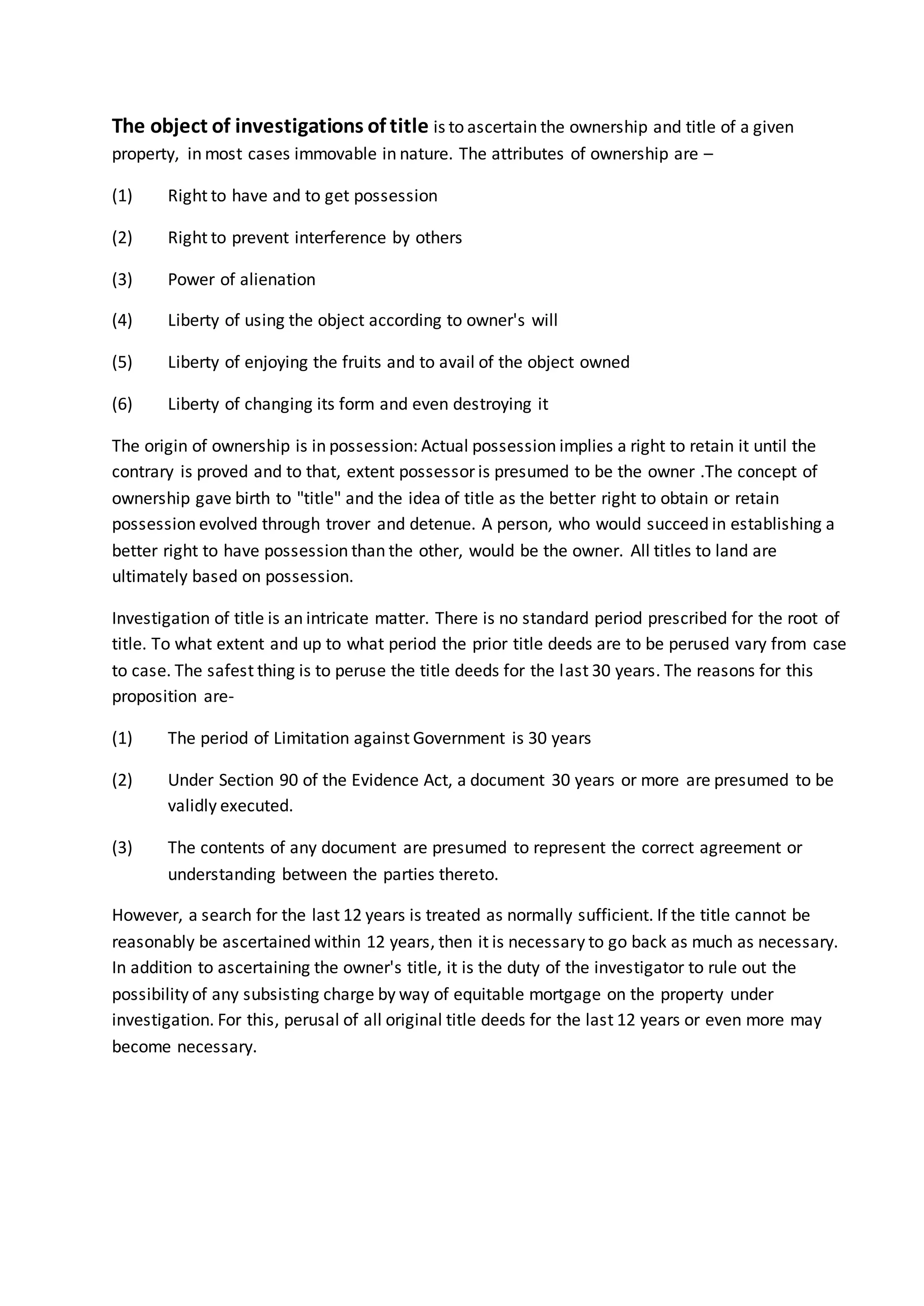 The object of investigations of title is to ascertain the ownership and title of a given
property, in most cases immovable in nature. The attributes of ownership are –
(1) Right to have and to get possession
(2) Right to prevent interference by others
(3) Power of alienation
(4) Liberty of using the object according to owner's will
(5) Liberty of enjoying the fruits and to avail of the object owned
(6) Liberty of changing its form and even destroying it
The origin of ownership is in possession: Actual possession implies a right to retain it until the
contrary is proved and to that, extent possessor is presumed to be the owner .The concept of
ownership gave birth to "title" and the idea of title as the better right to obtain or retain
possession evolved through trover and detenue. A person, who would succeed in establishing a
better right to have possession than the other, would be the owner. All titles to land are
ultimately based on possession.
Investigation of title is an intricate matter. There is no standard period prescribed for the root of
title. To what extent and up to what period the prior title deeds are to be perused vary from case
to case. The safest thing is to peruse the title deeds for the last 30 years. The reasons for this
proposition are-
(1) The period of Limitation against Government is 30 years
(2) Under Section 90 of the Evidence Act, a document 30 years or more are presumed to be
validly executed.
(3) The contents of any document are presumed to represent the correct agreement or
understanding between the parties thereto.
However, a search for the last 12 years is treated as normally sufficient. If the title cannot be
reasonably be ascertained within 12 years, then it is necessary to go back as much as necessary.
In addition to ascertaining the owner's title, it is the duty of the investigator to rule out the
possibility of any subsisting charge by way of equitable mortgage on the property under
investigation. For this, perusal of all original title deeds for the last 12 years or even more may
become necessary.
 