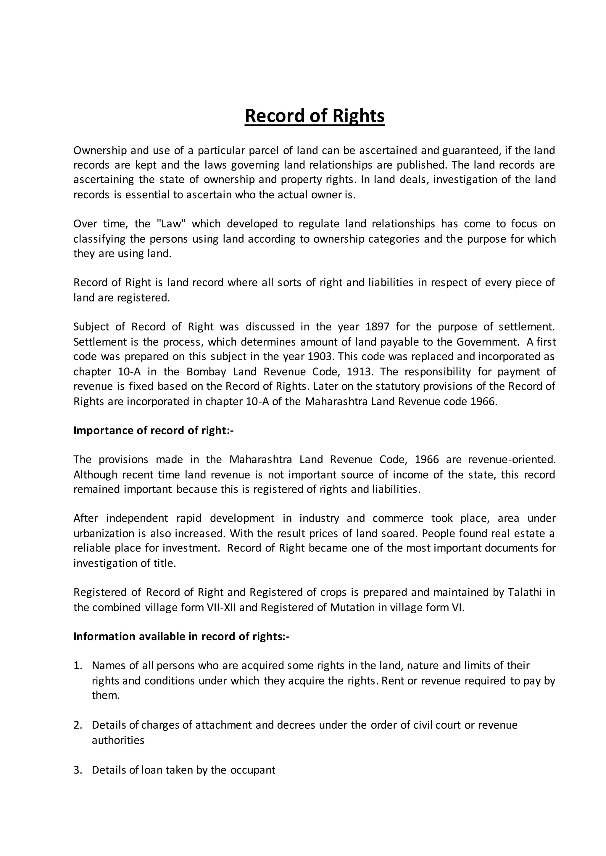 Record of Rights
Ownership and use of a particular parcel of land can be ascertained and guaranteed, if the land
records are kept and the laws governing land relationships are published. The land records are
ascertaining the state of ownership and property rights. In land deals, investigation of the land
records is essential to ascertain who the actual owner is.
Over time, the "Law" which developed to regulate land relationships has come to focus on
classifying the persons using land according to ownership categories and the purpose for which
they are using land.
Record of Right is land record where all sorts of right and liabilities in respect of every piece of
land are registered.
Subject of Record of Right was discussed in the year 1897 for the purpose of settlement.
Settlement is the process, which determines amount of land payable to the Government. A first
code was prepared on this subject in the year 1903. This code was replaced and incorporated as
chapter 10-A in the Bombay Land Revenue Code, 1913. The responsibility for payment of
revenue is fixed based on the Record of Rights. Later on the statutory provisions of the Record of
Rights are incorporated in chapter 10-A of the Maharashtra Land Revenue code 1966.
Importance of record of right:-
The provisions made in the Maharashtra Land Revenue Code, 1966 are revenue-oriented.
Although recent time land revenue is not important source of income of the state, this record
remained important because this is registered of rights and liabilities.
After independent rapid development in industry and commerce took place, area under
urbanization is also increased. With the result prices of land soared. People found real estate a
reliable place for investment. Record of Right became one of the most important documents for
investigation of title.
Registered of Record of Right and Registered of crops is prepared and maintained by Talathi in
the combined village form VII-XII and Registered of Mutation in village form VI.
Information available in record of rights:-
1. Names of all persons who are acquired some rights in the land, nature and limits of their
rights and conditions under which they acquire the rights. Rent or revenue required to pay by
them.
2. Details of charges of attachment and decrees under the order of civil court or revenue
authorities
3. Details of loan taken by the occupant
 