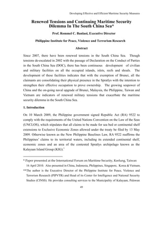 Developing Effective and Efficient Maritime Security Measures


      Renewed Tensions and Continuing Maritime Security
              Dilemma In The South China Sea*
                      Prof. Rommel C. Banlaoi, Executive Director

         Philippine Institute for Peace, Violence and Terrorism Research

                                         Abstract

Since 2007, there have been renewed tensions in the South China Sea. Though
tensions de-escalated in 2002 with the passage of Declaration on the Conduct of Parties
in the South China Sea (DOC), there has been continuous development of civilian
and military facilities on all the occupied islands, islets, reefs and shoals. The
development of these facilities indicates that with the exemption of Brunei, all the
claimants are consolidating their physical presence in the Spratlys with the intention to
strengthen their effective occupation to prove ownership. The growing seapower of
China and the on-going naval upgrade of Brunei, Malaysia, the Philippine, Taiwan and
Vietnam are indicators of renewed military tensions that exacerbate the maritime
security dilemma in the South China Sea.

1. Introduction

On 10 March 2009, the Philippine government signed Republic Act (RA) 9522 to
comply with the requirements of the United Nations Convention on the Law of the Seas
(UNCLOS), which stipulates that all claims to be made for sea bed or continental shelf
extensions to Exclusive Economic Zones allowed under the treaty be filed by 13 May
2009. Otherwise known as the New Philippine Baselines Law, RA 9522 reaffirms the
Philippines’ claims to its territorial waters, including its extended continental shelf,
economic zones and an area of the contested Spratlys archipelago known as the
Kalayaan Island Group (KIG).1


* Paper presented at the International Forum on Maritime Security, Keelung, Taiwan
  16 April 2010. Also presented in China, Indonesia, Philippines, Singapore, Korea & Vietnam.
**The author is the Executive Director of the Philippine Institute for Peace, Violence and
  Terrorism Research (PIPVTR) and Head of its Center for Intelligence and National Security
  Studies (CINSS). He provides consulting services to the Municipality of Kalayaan, Palawan

                                             49
 