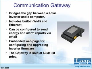 Jan. 2008
Communication Gateway
• Bridges the gap between a solar
inverter and a computer.
• Includes built-in Wi-Fi and
Ethernet.
• Can be configured to send
energy and alarm reports via
email
• Embedded web page for
configuring and upgrading
inverter firmware
• The Gateway is sold at $650 list
price.
 