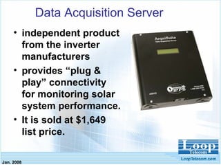 Jan. 2008
Data Acquisition Server
• independent product
from the inverter
manufacturers
• provides “plug &
play” connectivity
for monitoring solar
system performance.
• It is sold at $1,649
list price.
 