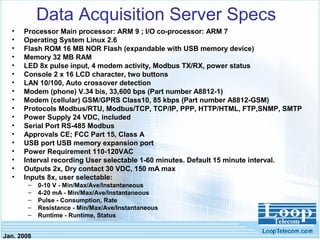 Jan. 2008
Data Acquisition Server Specs
• Processor Main processor: ARM 9 ; I/O co-processor: ARM 7
• Operating System Linux 2.6
• Flash ROM 16 MB NOR Flash (expandable with USB memory device)
• Memory 32 MB RAM
• LED 8x pulse input, 4 modem activity, Modbus TX/RX, power status
• Console 2 x 16 LCD character, two buttons
• LAN 10/100, Auto crossover detection
• Modem (phone) V.34 bis, 33,600 bps (Part number A8812-1)
• Modem (cellular) GSM/GPRS Class10, 85 kbps (Part number A8812-GSM)
• Protocols Modbus/RTU, Modbus/TCP, TCP/IP, PPP, HTTP/HTML, FTP,SNMP, SMTP
• Power Supply 24 VDC, included
• Serial Port RS-485 Modbus
• Approvals CE; FCC Part 15, Class A
• USB port USB memory expansion port
• Power Requirement 110-120VAC
• Interval recording User selectable 1-60 minutes. Default 15 minute interval.
• Outputs 2x, Dry contact 30 VDC, 150 mA max
• Inputs 8x, user selectable:
– 0-10 V - Min/Max/Ave/Instantaneous
– 4-20 mA - Min/Max/Ave/Instantaneous
– Pulse - Consumption, Rate
– Resistance - Min/Max/Ave/Instantaneous
– Runtime - Runtime, Status
 