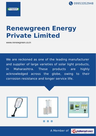 09953352948
A Member of
Renewgreen Energy
Private Limited
www.renewgreen.co.in
We are reckoned as one of the leading manufacturer
and supplier of large varieties of solar light products,
in Maharashtra. These products are highly
acknowledged across the globe, owing to their
corrosion resistance and longer service life.
 