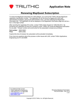 Application Note

                     Renewing MapQuest Subscription
To renew the MapQuest subscription for LAW software, you must furnish Trilithic with the MapQuest
registration identification number. The registration ID can be found by logging into LAW (with
administrative privileges), going to the Administration menu, and then selecting the Registration
Information link. The registration ID will be displayed on the Registration Information page and will be a
four- or five-digit number.
After recording the registration ID number, contact Trilithic Sales Support at 1-800-344-2412. By
furnishing your registration ID and your company’s name, Trilithic can renew the MapQuest subscription
for one year. The part number and current price for the subscription renewal are as follows:
Part number: 0930126001
Price:       $295 (USD)
If paid at the time of renewal, the subscription will be activated immediately.
If you have any questions about this process or other issues with LAW, contact Trilithic Applications
Engineering at (317) 423-6699.




 For Additional Help Contact
 Trilithic Applications Engineering                                              Renewing MapQuest Subscription
 1-800-344-2412 or 317-895-3600                                                     P/N 0010275064 – Rev 07/10
 support@trilithic.com or                                                                                1 of 1
 www.trilithic.com

                                Copyright © 2010 Trilithic, Inc. All Rights Reserved.
 