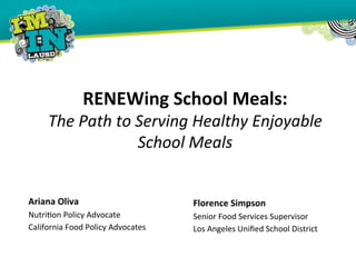  
RENEWing	
  School	
  Meals:	
  
The	
  Path	
  to	
  Serving	
  Healthy	
  Enjoyable	
  
School	
  Meals	
  
	
  
Ariana	
  Oliva	
  	
  
Nutri'on	
  Policy	
  Advocate	
  	
  
California	
  Food	
  Policy	
  Advocates	
  
Florence	
  Simpson	
  
Senior	
  Food	
  Services	
  Supervisor	
  
Los	
  Angeles	
  Uniﬁed	
  School	
  District	
  
 