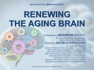 sponsored by apexenergetics



                   RENEWING
                THE AGING BRAIN
                                                                                Presented by BRANDON                         BROCK,
                                                                                                       RN, BSN, MSN/FNP, DC, DACNB, FACFN,
                                                                                                           FABES, FABVR, FICC, RNCST, CNCT

                                                                                   Written by DATIS                   KHARRAZIAN,
                                                                                                                  DC, DHSc, MS, MNeuroSci,
                                                                                  Associate Professor of Clinical Neurology - Carrick Institute
                                                                                      Fellow of the American College of Functional Neurology
                                                                                    Fellow of the American Board of Vestibular Rehabilitation
                                                                                  Fellow of the American Academy of Chiropractic Physicians
                                                                                         Diplomate of the American Board of Clinical Nutrition
                                                                                                Diplomate of the Board of Nutrition Specialists
                                                                                  Diplomate of the International Board of Applied Kinesiology
                                                                                  Diplomate of the American Board of Chiropractic Neurology


Copyright © 2011 Datis Kharrazian. All Rights Reserved.    Copyright © 2011, Datis Kharrazian. All Rights Reserved.
SMRAB09(06092011)BROCK.PPT
                                                                                                                                                  1
 