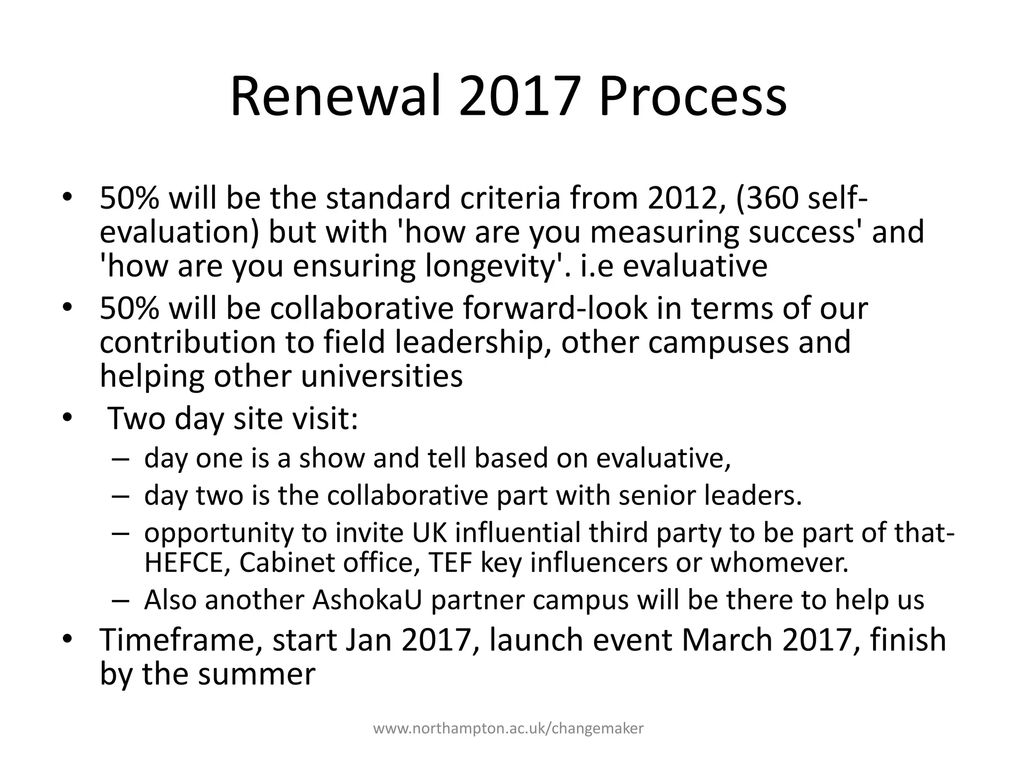 Renewal 2017 Process
50% will be the standard
criteria from 2012, (360
self-evaluation) but with
'how are you measuring
success' and 'how are you
ensuring longevity'. i.e
evaluative
50% will be collaborative
forward-look in terms of
our contribution to field
leadership, other
campuses and helping
other universities
Two day site visit:
• day one is a show and tell based
on evaluative,
• day two is the collaborative part
with senior leaders.
• opportunity to invite UK
influential third party to be part of
that- HEFCE, Cabinet office,
TEF key influencers or
whomever.
• Also another AshokaU partner
campus will be there to help us
Timeframe, start Jan
2017, launch event March
2017, finish by the
summer
 
