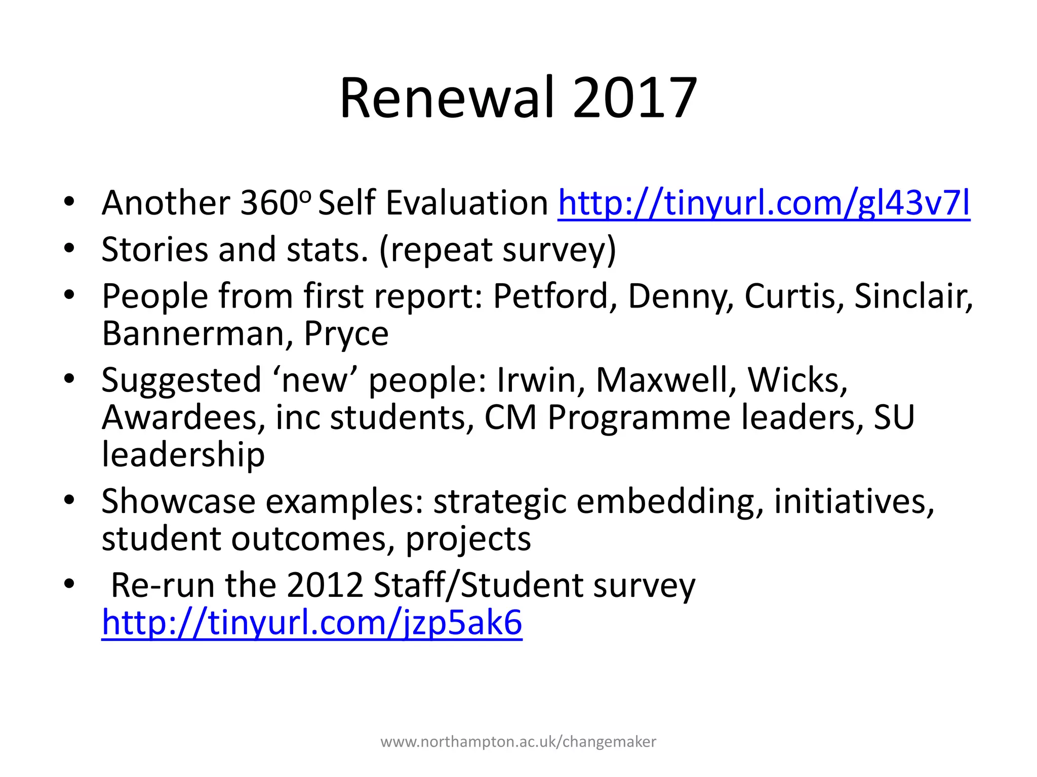 Renewal 2017
Another 360o Self
Evaluation
http://tinyurl.com/gl43v7l
Stories and stats. (repeat
survey)
People from first report:
Petford, Denny, Curtis,
Sinclair, Bannerman,
Pryce
Suggested ‘new’ people:
Irwin, Maxwell, Wicks,
Awardees, inc students,
CM Programme leaders,
SU leadership
Showcase examples:
strategic embedding,
initiatives, student
outcomes, projects
Re-run the 2012
Staff/Student survey
http://tinyurl.com/jzp5ak6
 
