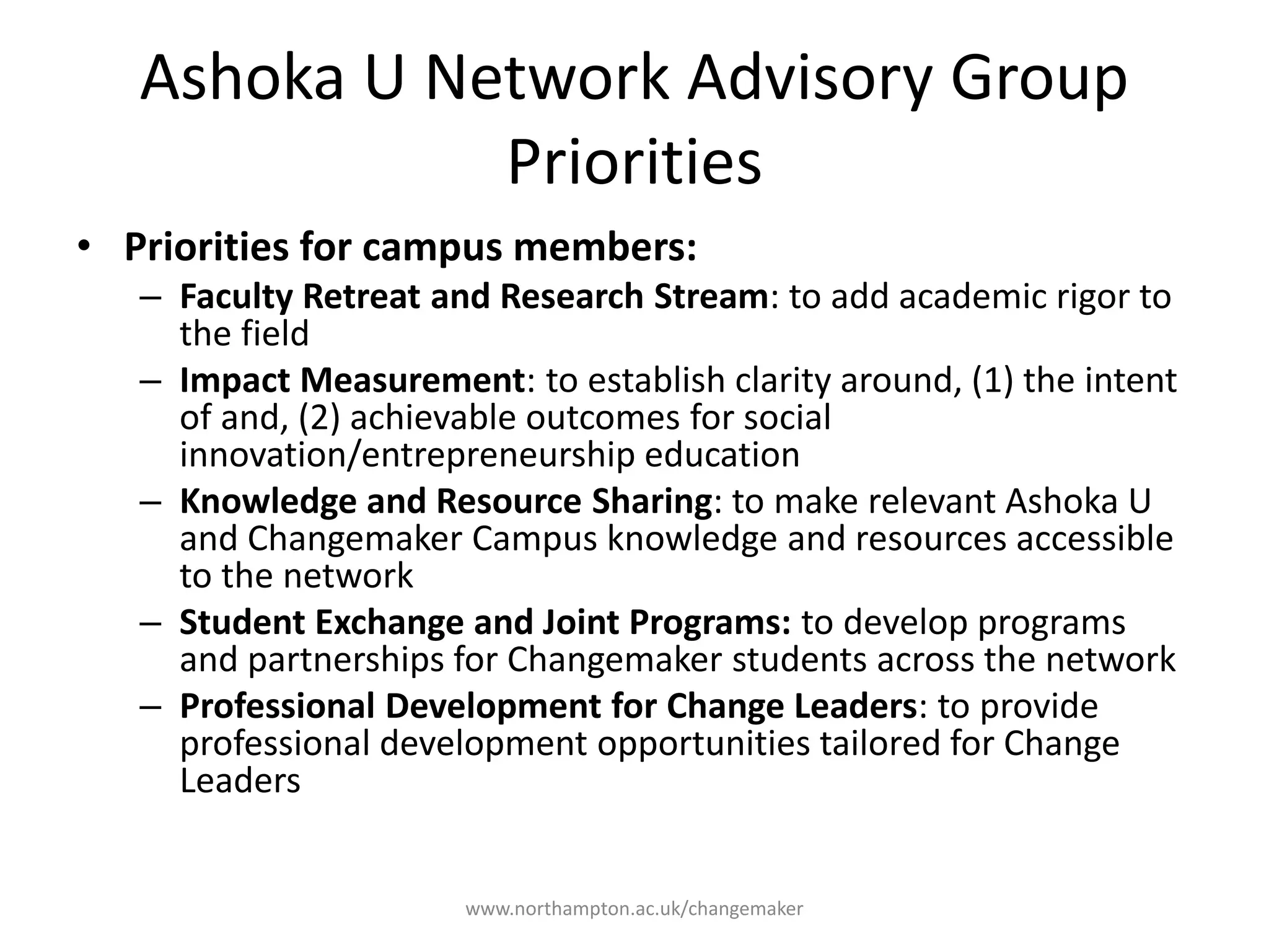 Network Advisory Group
Priorities
Faculty Retreat and
Research Stream: to add
academic rigor to the field
Impact Measurement: to
establish clarity around,
(1) the intent of and, (2)
achievable outcomes for
social innovation
education
Knowledge and
Resource Sharing: to
make Changemaker
Campus knowledge and
resources accessible to
the network
Student Exchange and
Joint Programs: to
develop programs and
partnerships for
Changemaker students
across the network
Professional
Development for Change
Leaders: to provide
professional development
opportunities tailored for
Change Leaders
Priorities for campus members:
 