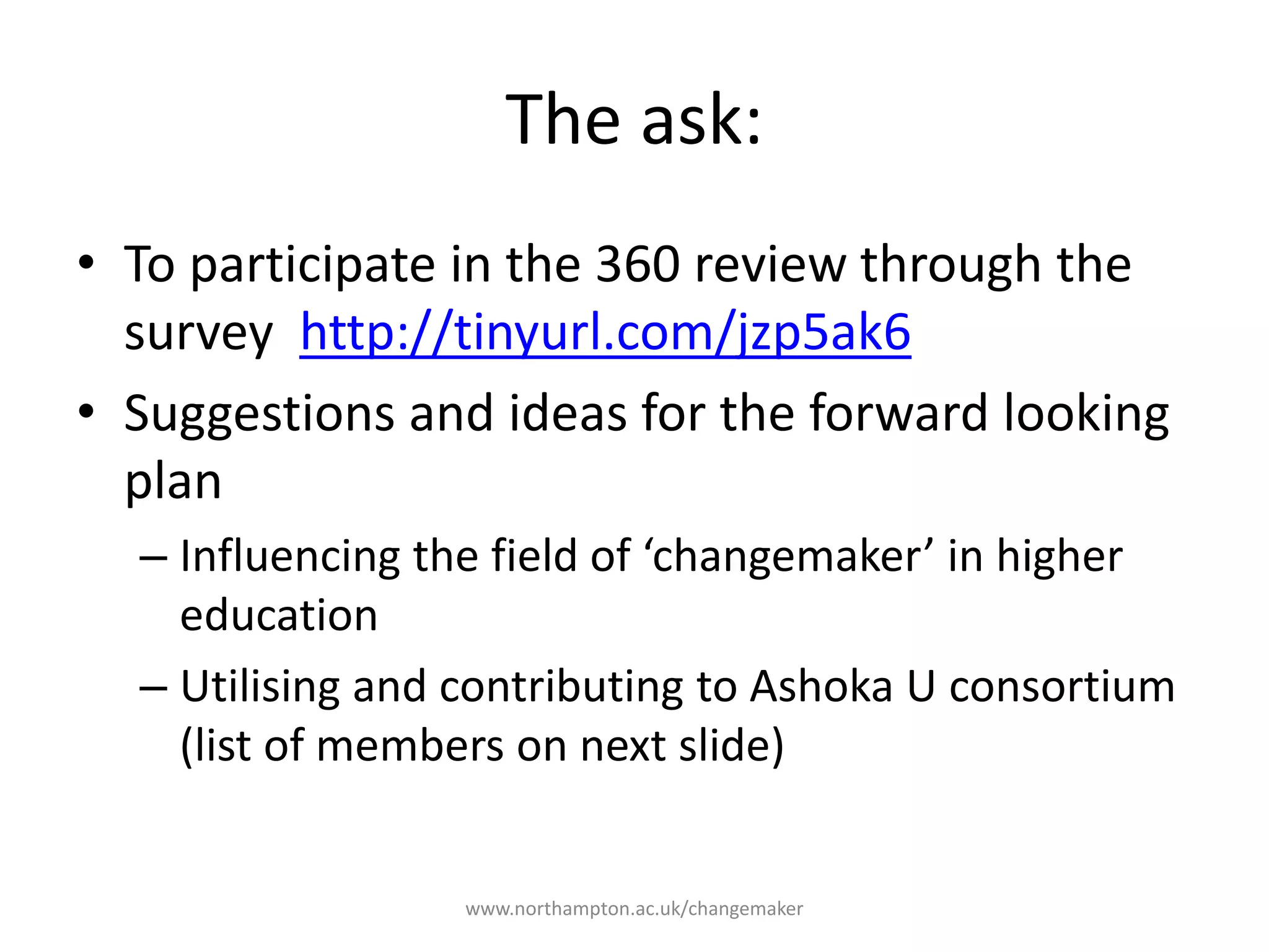The ask:
To complete the 2017 survey
www.northampton.ac.uk/changemaker
Renewal 2017 page
Suggestions and ideas for
the forward looking plan
• Influencing the field of
‘changemaker’ in higher
education
• Utilising and contributing to
Ashoka U consortium
Preparing for and participating in the Renewal Evaluation
process
Staff and Students to
participate in one day site
visit
24 May 2017
UMT members to
participate in forward
looking workshop
25 May 2017
 