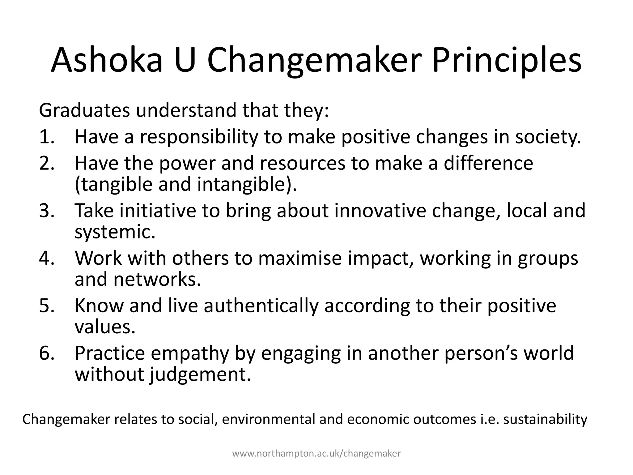 Ashoka U Changemaker
Principles
Graduates understand that they:
1. Have a responsibility to make positive
changes in society.
2. Have the power and resources to make
a difference (tangible and intangible).
3. Take initiative to bring about innovative
change, local and systemic.
4. Work with others to maximise impact,
working in groups and networks.
5. Know and live authentically according
to their positive values.
6. Practice empathy by engaging in
another person’s world without
judgement.
Changemaker relates to social, environmental and economic outcomes i.e. sustainability
 