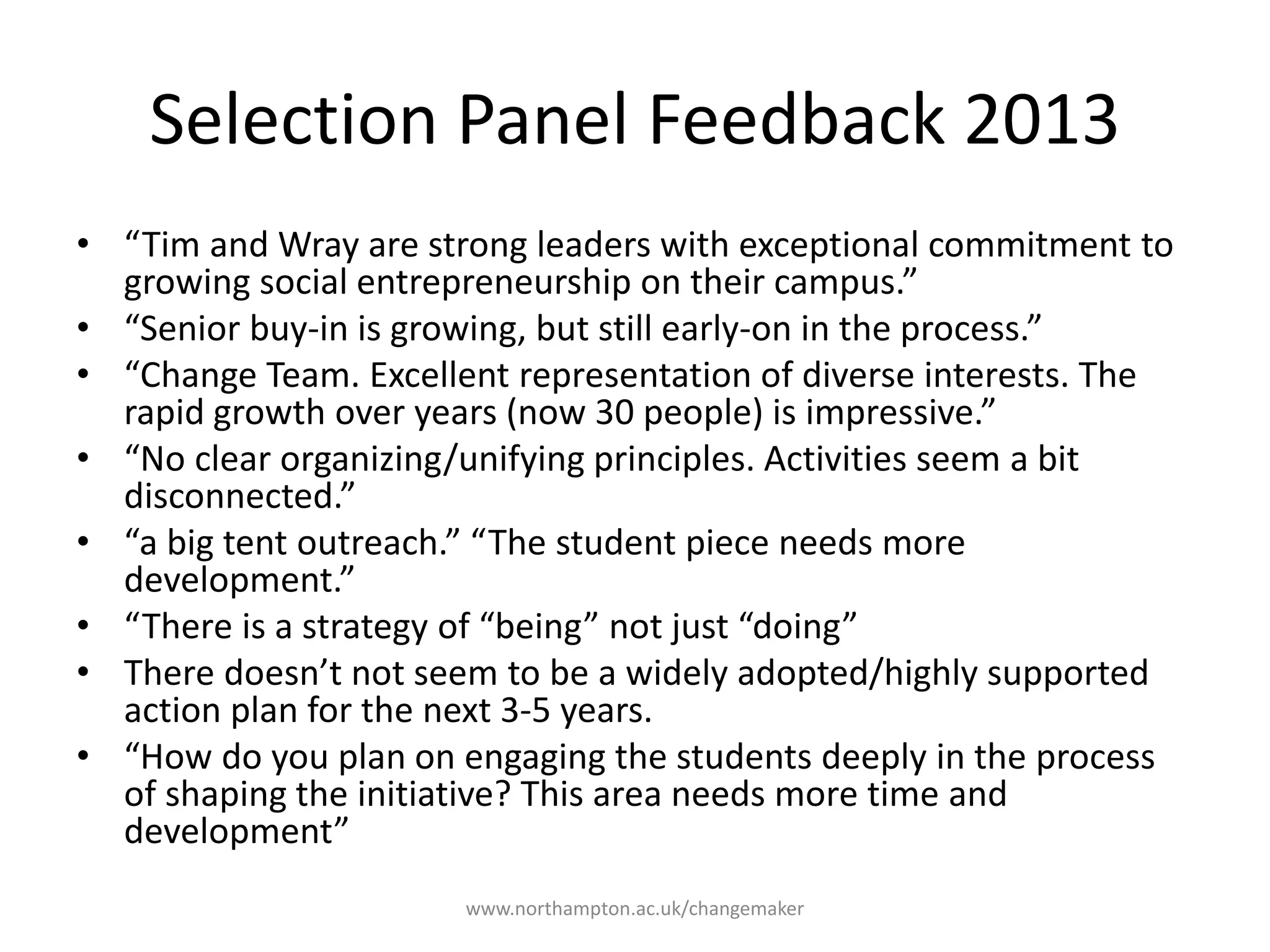 Selection Panel
Feedback 2013
“Tim and Wray are strong
leaders with exceptional
commitment to growing
social entrepreneurship on
their campus.”
“Senior buy-in is growing,
but still early-on in the
process.”
“Change Team. Excellent
representation of diverse
interests. The rapid growth
over years (now 30 people)
is impressive.”
“No clear organizing/unifying
principles. Activities seem a
bit disconnected.”
“a big tent outreach.” “The
student piece needs more
development.”
“There is a strategy of
“being” not just “doing”
There doesn’t not seem to
be a widely adopted/highly
supported action plan for
the next 3-5 years.
“How do you plan on
engaging the students
deeply in the process of
shaping the initiative? This
area needs more time and
development”
 