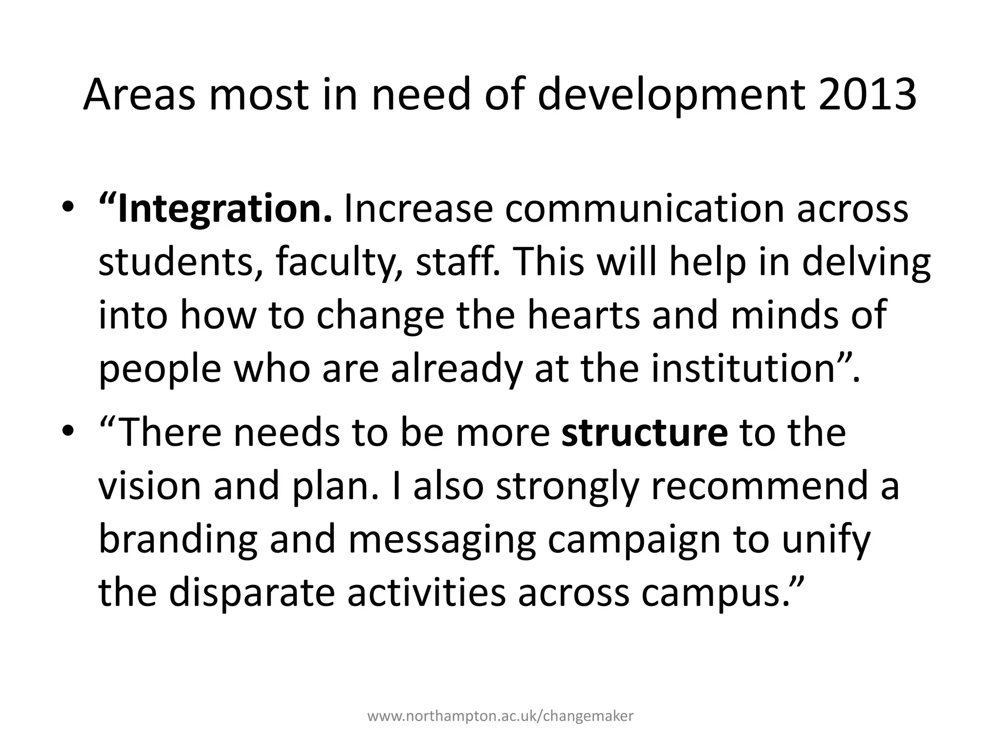 Areas most in need of
development 2013
“Integration. Increase
communication across
students, faculty, staff.
This will help in delving
into how to change the
hearts and minds of
people who are already
at the institution”.
“There needs to be
more structure to the
vision and plan. I also
strongly recommend a
branding and
messaging campaign
to unify the disparate
activities across
campus.”
 