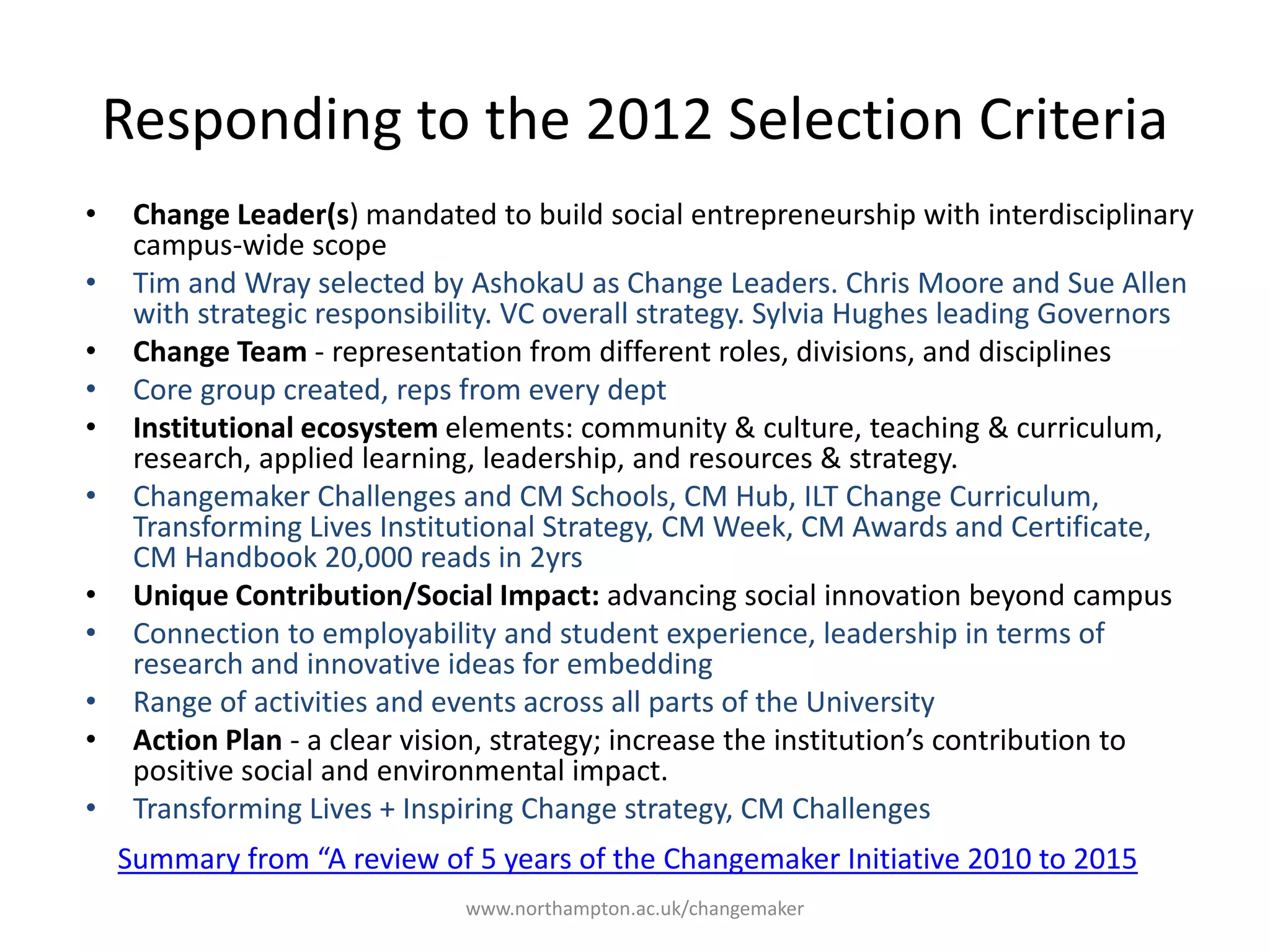 Responding to the 2012
Selection Criteria
Change Leader(s) mandated to build
social entrepreneurship with
interdisciplinary campus-wide scope
Tim and Wray selected by AshokaU as
Change Leaders. Chris Moore and Sue
Allen with strategic responsibility. VC
overall strategy. Sylvia Hughes leading
Governors
Change Team - representation from
different roles, divisions, and
disciplines
Core group created, reps from every
department and school
Institutional ecosystem elements:
community & culture, teaching &
curriculum, research, applied learning,
leadership, and resources & strategy.
Changemaker Challenges and CM
Schools, CM Hub, ILT Change
Curriculum, Transforming Lives
Institutional Strategy, CM Week, CM
Awards and Certificate, CM Handbook
20,000 reads in 2yrs
Unique Contribution/Social
Impact: advancing social
innovation beyond campus
Connection to employability and
student experience, leadership in
terms of research and innovative
ideas for embedding
Range of activities and events
across all parts of the University
Action Plan - a clear vision,
strategy; increase the institution’s
contribution to positive social and
environmental impact.
Transforming Lives + Inspiring
Change strategy, CM Challenges
Summary from “A review of 5 years of the Changemaker Initiative 2010 to 2015
 